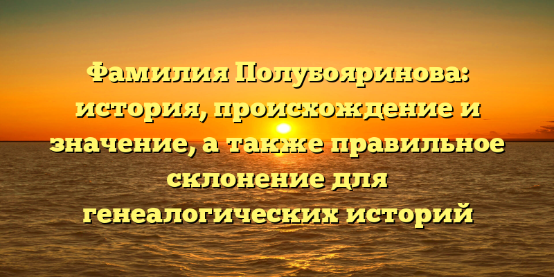 Фамилия Полубояринова: история, происхождение и значение, а также правильное склонение для генеалогических историй