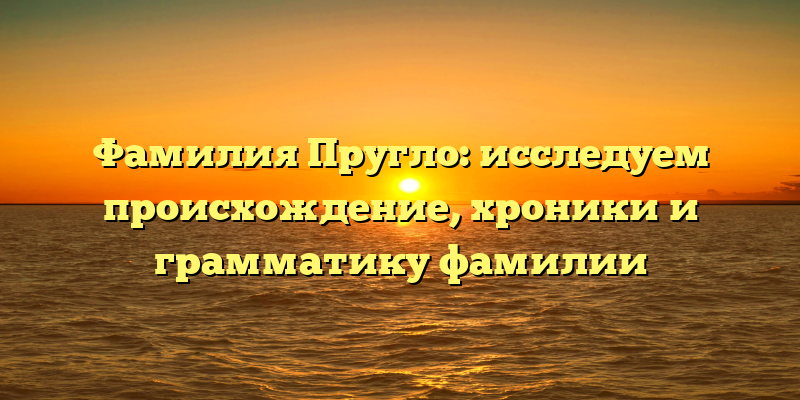 Фамилия Пругло: исследуем происхождение, хроники и грамматику фамилии