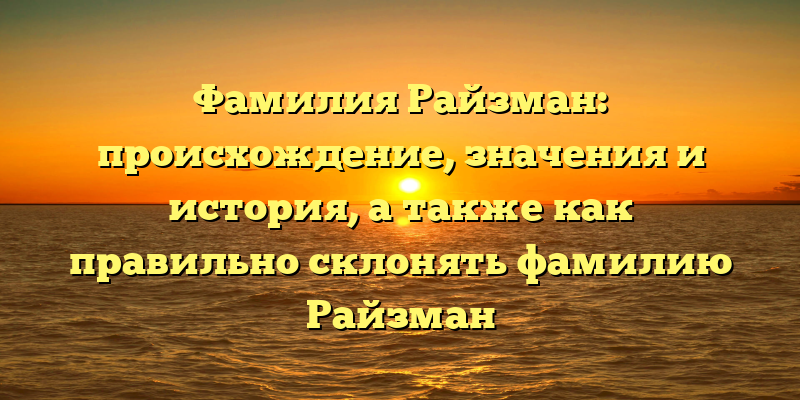 Фамилия Райзман: происхождение, значения и история, а также как правильно склонять фамилию Райзман