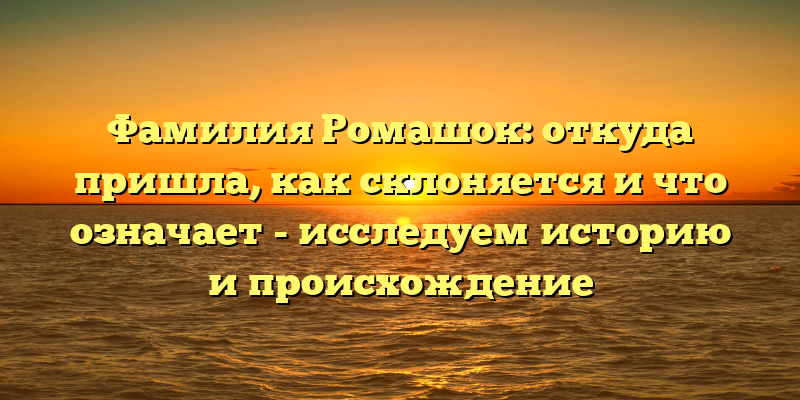 Фамилия Ромашок: откуда пришла, как склоняется и что означает - исследуем историю и происхождение