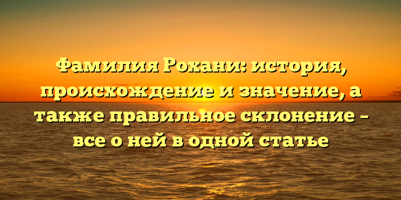 Фамилия Рохани: история, происхождение и значение, а также правильное склонение – все о ней в одной статье