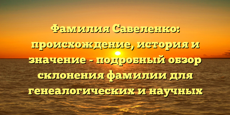 Фамилия Савеленко: происхождение, история и значение - подробный обзор склонения фамилии для генеалогических и научных целей