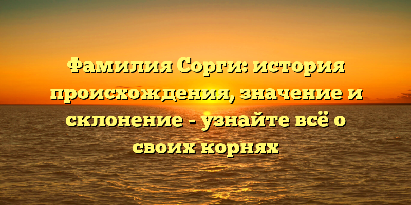 Фамилия Сорги: история происхождения, значение и склонение - узнайте всё о своих корнях