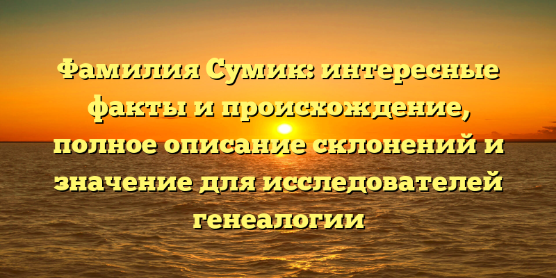 Фамилия Сумик: интересные факты и происхождение, полное описание склонений и значение для исследователей генеалогии
