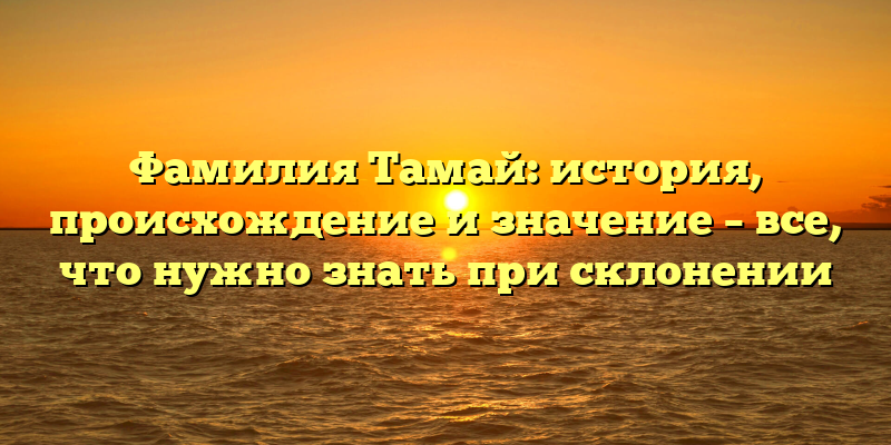 Фамилия Тамай: история, происхождение и значение – все, что нужно знать при склонении