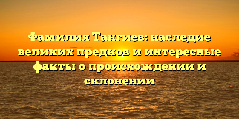 Фамилия Тангиев: наследие великих предков и интересные факты о происхождении и склонении