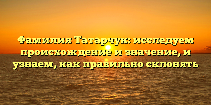 Фамилия Татарчук: исследуем происхождение и значение, и узнаем, как правильно склонять