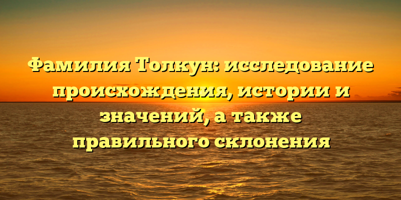 Фамилия Толкун: исследование происхождения, истории и значений, а также правильного склонения
