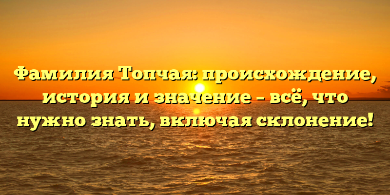 Фамилия Топчая: происхождение, история и значение – всё, что нужно знать, включая склонение!