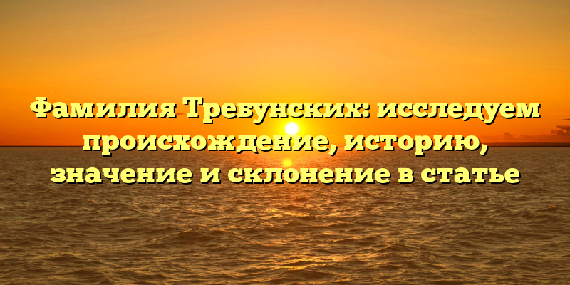 Фамилия Требунских: исследуем происхождение, историю, значение и склонение в статье