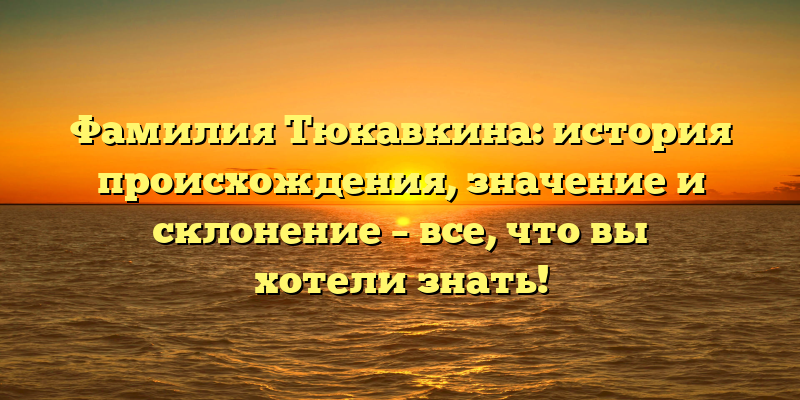 Фамилия Тюкавкина: история происхождения, значение и склонение – все, что вы хотели знать!