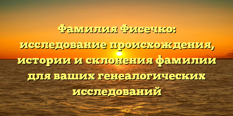 Фамилия Фисечко: исследование происхождения, истории и склонения фамилии для ваших генеалогических исследований