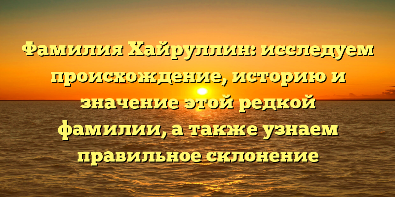 Фамилия Хайруллин: исследуем происхождение, историю и значение этой редкой фамилии, а также узнаем правильное склонение