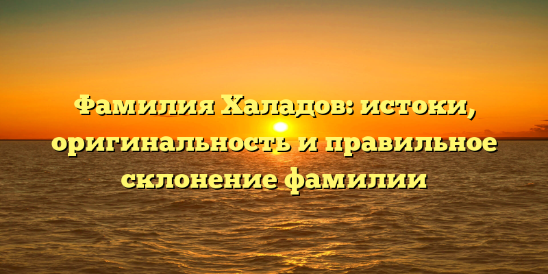 Фамилия Халадов: истоки, оригинальность и правильное склонение фамилии
