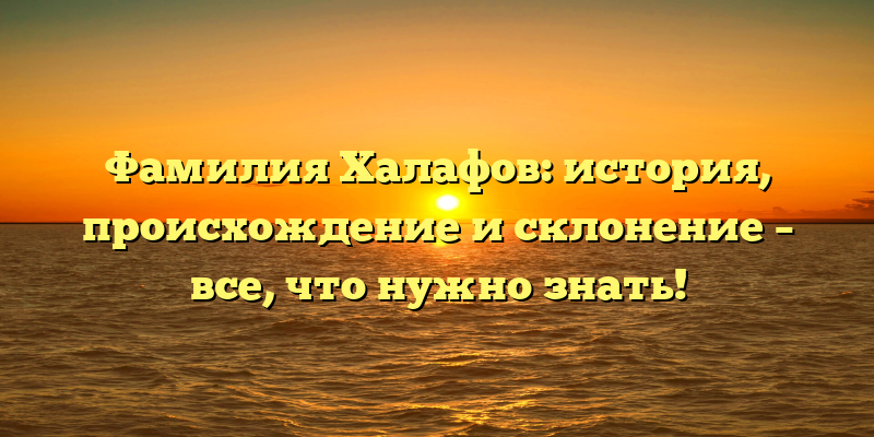 Фамилия Халафов: история, происхождение и склонение – все, что нужно знать!