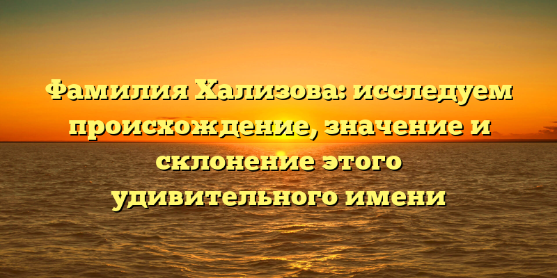Фамилия Хализова: исследуем происхождение, значение и склонение этого удивительного имени