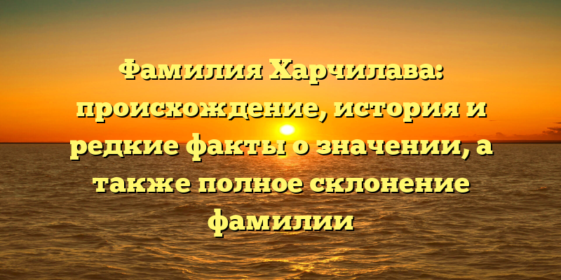 Фамилия Харчилава: происхождение, история и редкие факты о значении, а также полное склонение фамилии