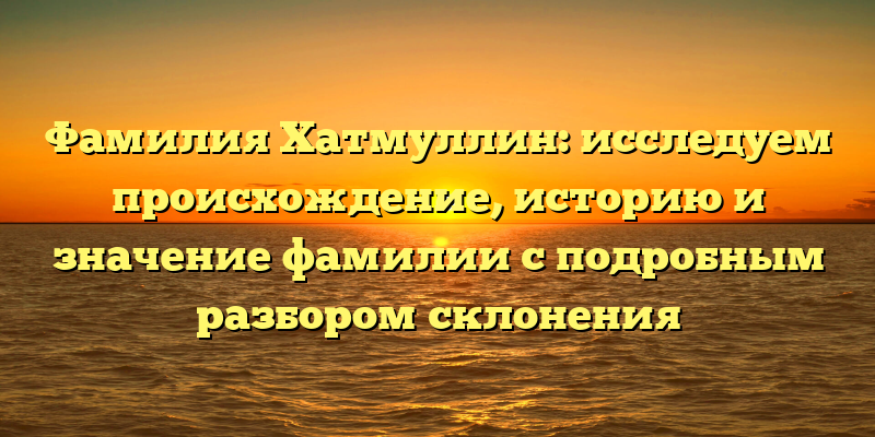 Фамилия Хатмуллин: исследуем происхождение, историю и значение фамилии с подробным разбором склонения