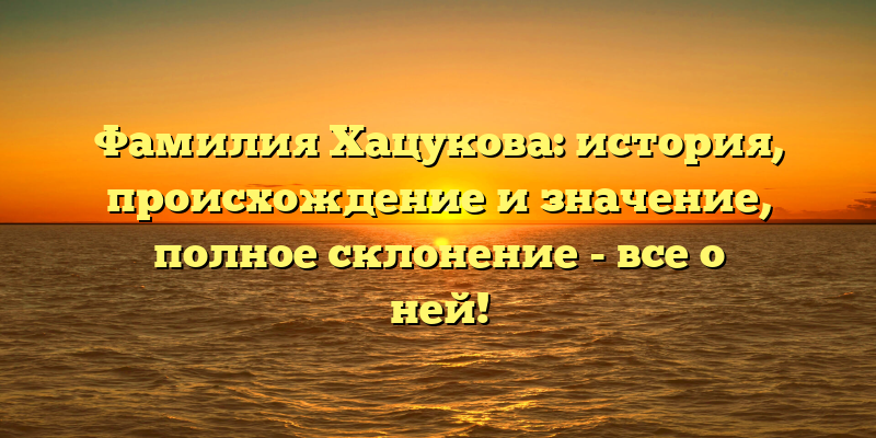 Фамилия Хацукова: история, происхождение и значение, полное склонение - все о ней!