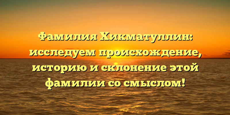 Фамилия Хикматуллин: исследуем происхождение, историю и склонение этой фамилии со смыслом!