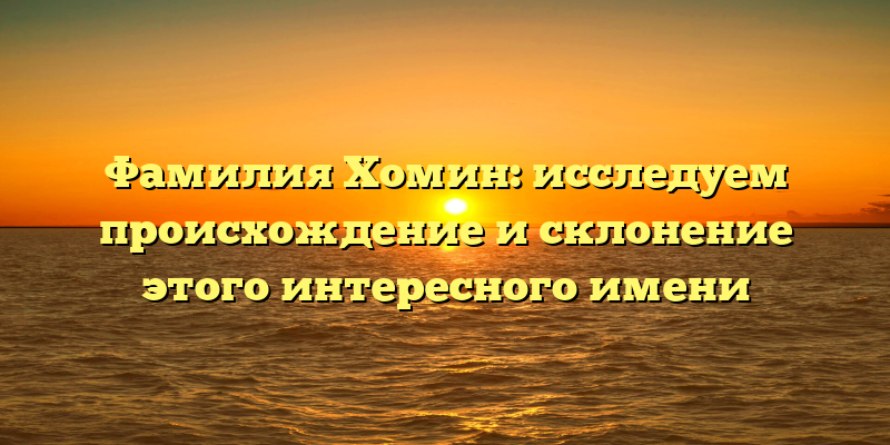 Фамилия Хомин: исследуем происхождение и склонение этого интересного имени