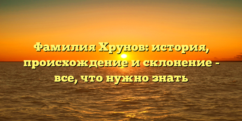 Фамилия Хрунов: история, происхождение и склонение - все, что нужно знать