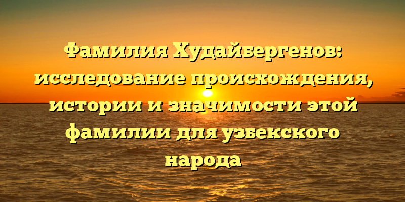 Фамилия Худайбергенов: исследование происхождения, истории и значимости этой фамилии для узбекского народа