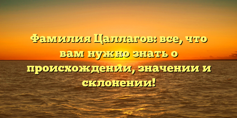 Фамилия Цаллагов: все, что вам нужно знать о происхождении, значении и склонении!