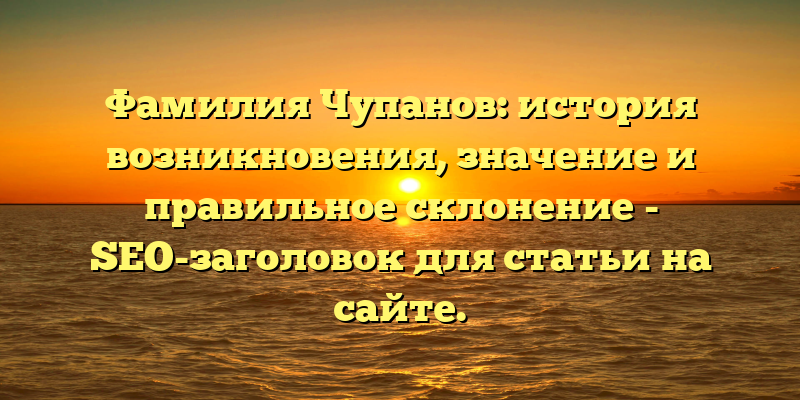 Фамилия Чупанов: история возникновения, значение и правильное склонение - SEO-заголовок для статьи на сайте.