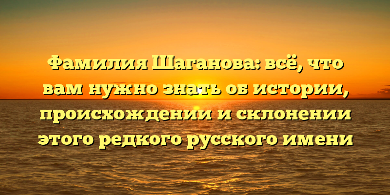 Фамилия Шаганова: всё, что вам нужно знать об истории, происхождении и склонении этого редкого русского имени