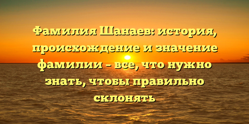 Фамилия Шанаев: история, происхождение и значение фамилии – все, что нужно знать, чтобы правильно склонять