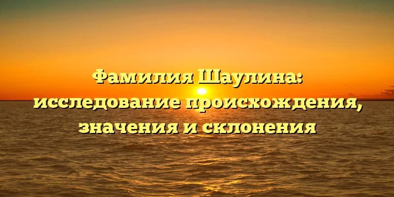 Фамилия Шаулина: исследование происхождения, значения и склонения