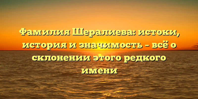 Фамилия Шералиева: истоки, история и значимость – всё о склонении этого редкого имени
