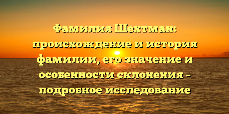 Фамилия Шехтман: происхождение и история фамилии, его значение и особенности склонения – подробное исследование
