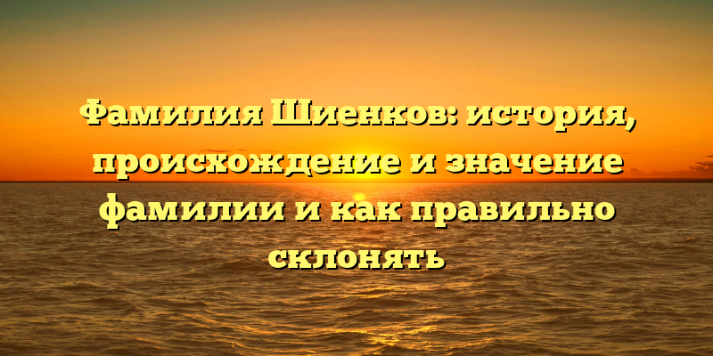 Фамилия Шиенков: история, происхождение и значение фамилии и как правильно склонять