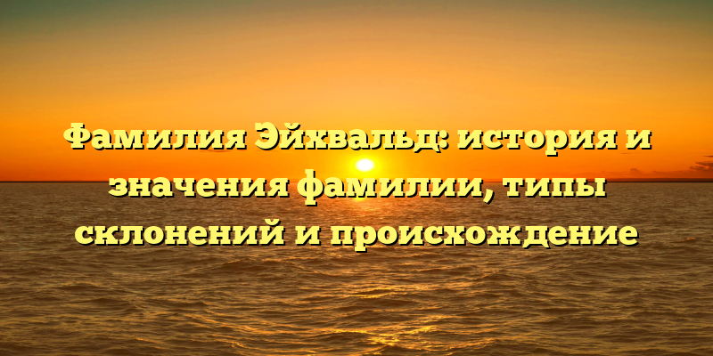 Фамилия Эйхвальд: история и значения фамилии, типы склонений и происхождение