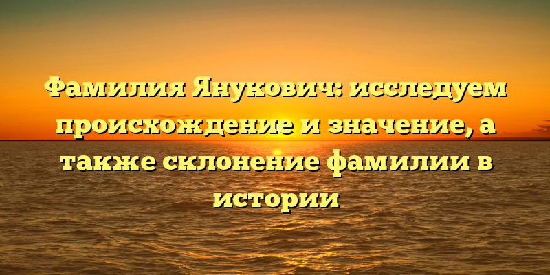Фамилия Янукович: исследуем происхождение и значение, а также склонение фамилии в истории
