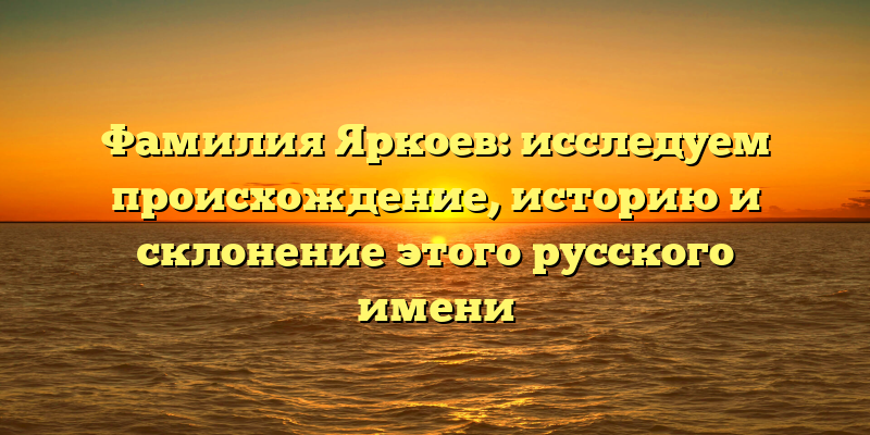Фамилия Яркоев: исследуем происхождение, историю и склонение этого русского имени
