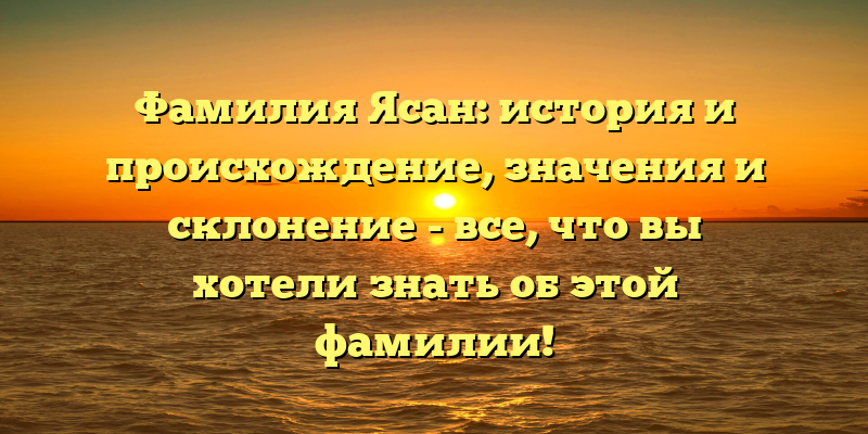 Фамилия Ясан: история и происхождение, значения и склонение - все, что вы хотели знать об этой фамилии!