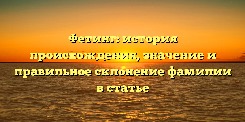 Фетинг: история происхождения, значение и правильное склонение фамилии в статье