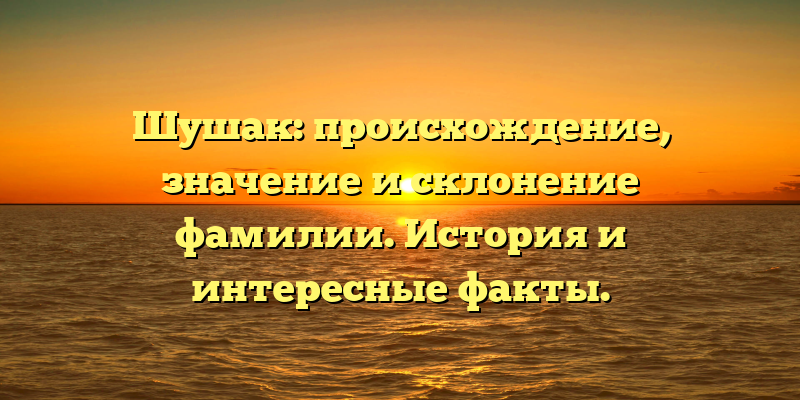 Шушак: происхождение, значение и склонение фамилии. История и интересные факты.
