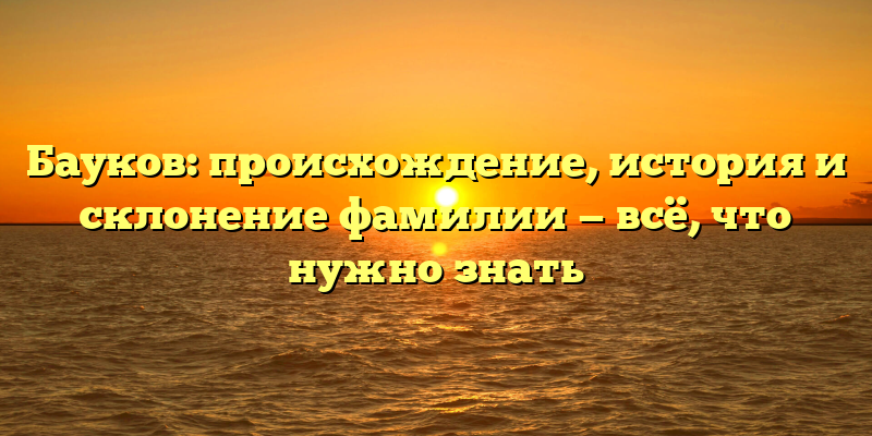 Бауков: происхождение, история и склонение фамилии — всё, что нужно знать
