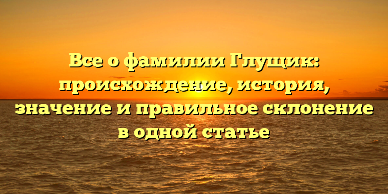Все о фамилии Глущик: происхождение, история, значение и правильное склонение в одной статье