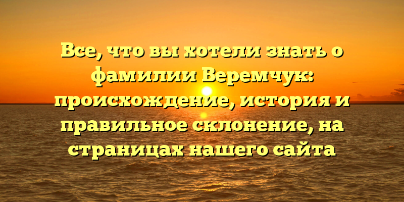 Все, что вы хотели знать о фамилии Веремчук: происхождение, история и правильное склонение, на страницах нашего сайта