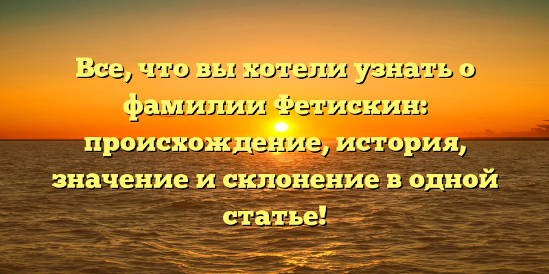 Все, что вы хотели узнать о фамилии Фетискин: происхождение, история, значение и склонение в одной статье!