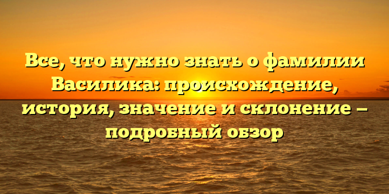 Все, что нужно знать о фамилии Василика: происхождение, история, значение и склонение — подробный обзор