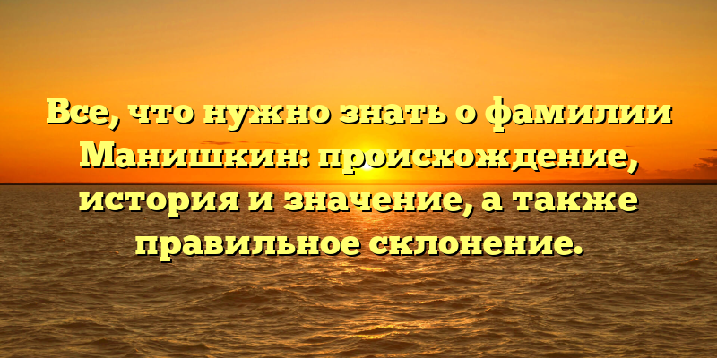 Все, что нужно знать о фамилии Манишкин: происхождение, история и значение, а также правильное склонение.