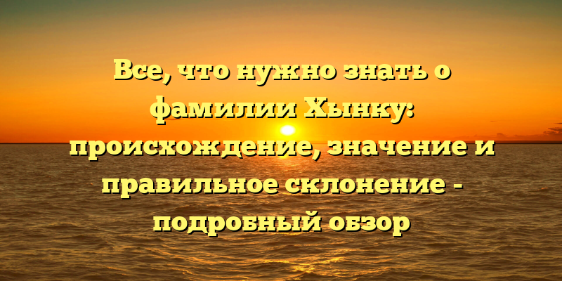 Все, что нужно знать о фамилии Хынку: происхождение, значение и правильное склонение - подробный обзор