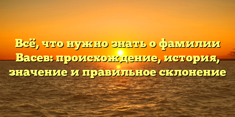 Всё, что нужно знать о фамилии Васев: происхождение, история, значение и правильное склонение