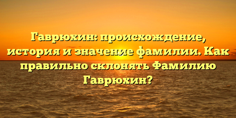 Гаврюхин: происхождение, история и значение фамилии. Как правильно склонять Фамилию Гаврюхин?